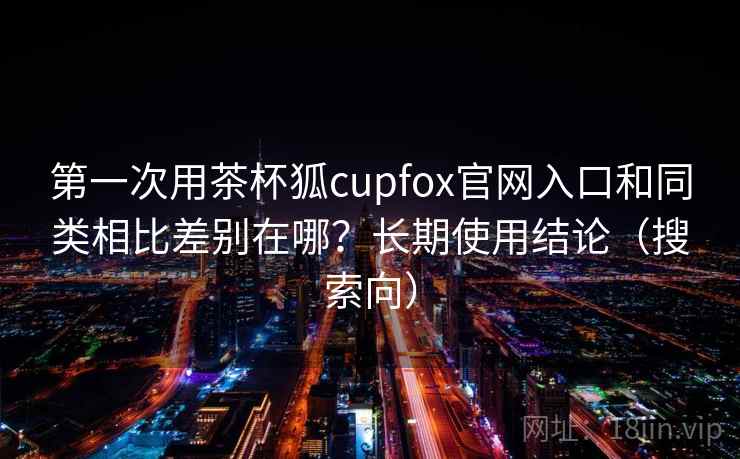 第一次用茶杯狐cupfox官网入口和同类相比差别在哪？长期使用结论（搜索向）