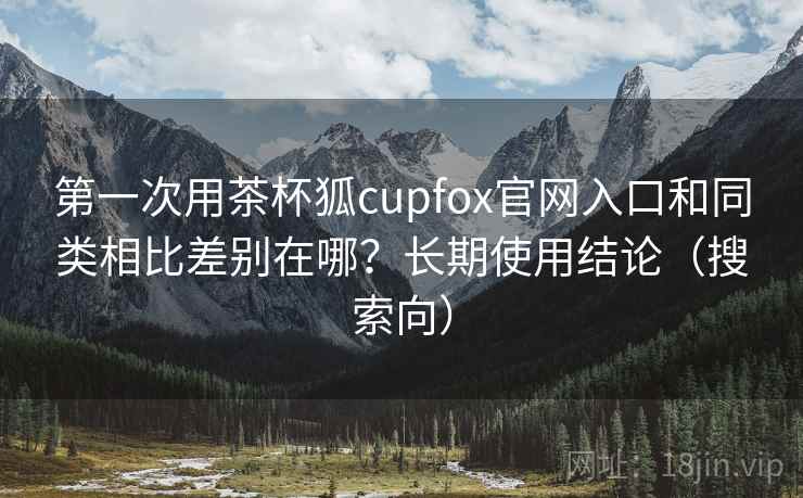 第一次用茶杯狐cupfox官网入口和同类相比差别在哪？长期使用结论（搜索向）