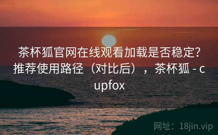 茶杯狐官网在线观看加载是否稳定？推荐使用路径（对比后），茶杯狐 - cupfox
