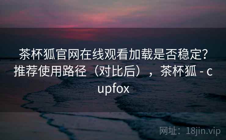 茶杯狐官网在线观看加载是否稳定?推荐使用路径(对比后),茶杯狐 - cupfox 茶杯狐官网在线观看加载是否稳定?推荐使用路径(对比后),茶杯狐 - cupfox