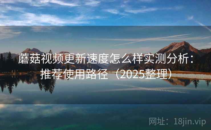 蘑菇视频更新速度怎么样实测分析：推荐使用路径（2025整理）