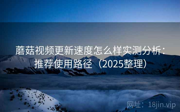 蘑菇视频更新速度怎么样实测分析：推荐使用路径（2025整理）