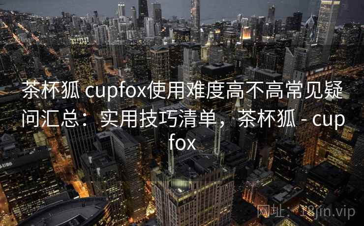 茶杯狐 cupfox使用难度高不高常见疑问汇总：实用技巧清单，茶杯狐 - cupfox