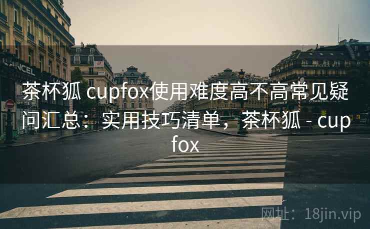 茶杯狐 cupfox使用难度高不高常见疑问汇总:实用技巧清单,茶杯狐 - cupfox 茶杯狐 cupfox使用难度高不高常见疑问汇总:实用技巧清单,茶杯狐 - cupfox