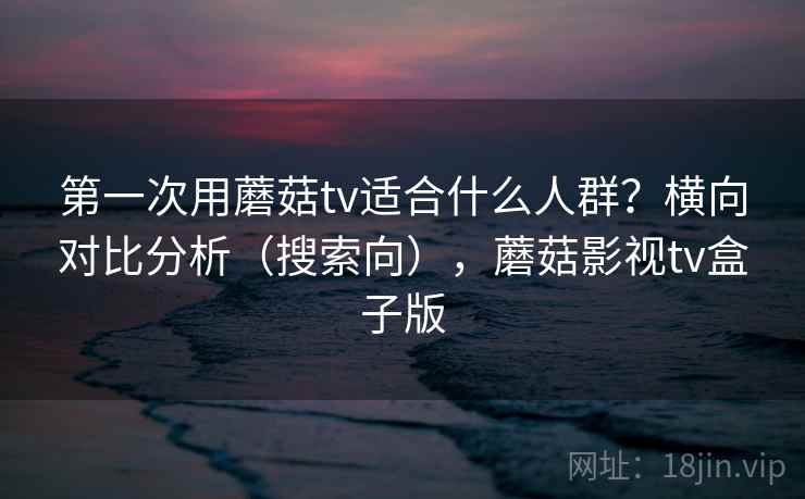 第一次用蘑菇tv适合什么人群？横向对比分析（搜索向），蘑菇影视tv盒子版