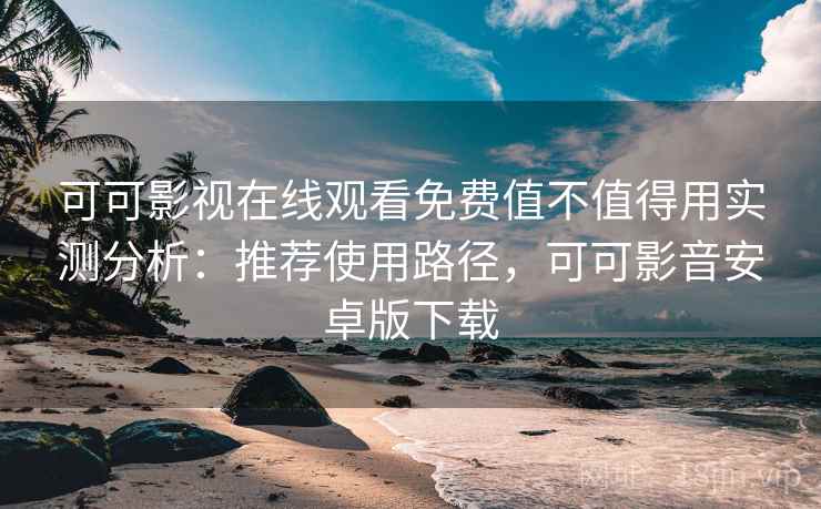 可可影视在线观看免费值不值得用实测分析：推荐使用路径，可可影音安卓版下载