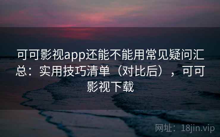 可可影视app还能不能用常见疑问汇总：实用技巧清单（对比后），可可影视下载