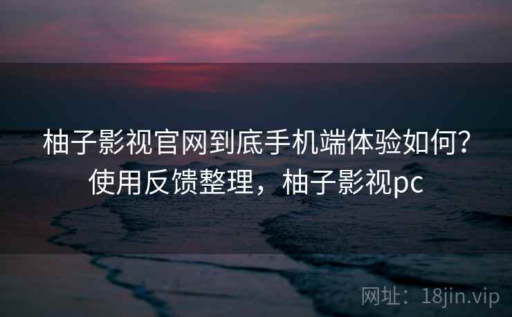 柚子影视官网到底手机端体验如何？使用反馈整理，柚子影视pc