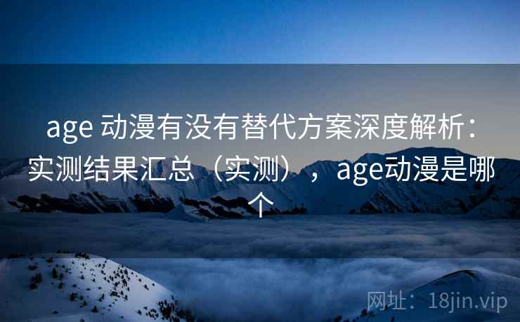 age 动漫有没有替代方案深度解析：实测结果汇总（实测），age动漫是哪个