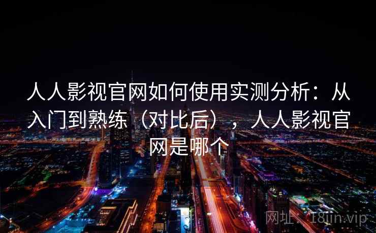 人人影视官网如何使用实测分析：从入门到熟练（对比后），人人影视官网是哪个