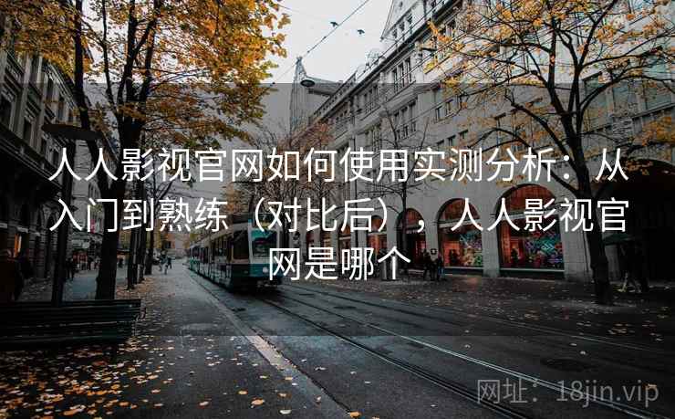 人人影视官网如何使用实测分析：从入门到熟练（对比后），人人影视官网是哪个