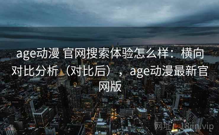 age动漫 官网搜索体验怎么样：横向对比分析（对比后），age动漫最新官网版