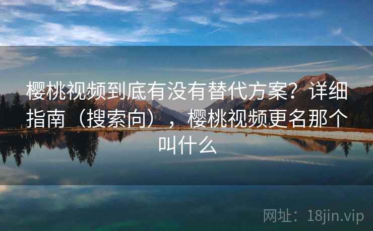 樱桃视频到底有没有替代方案？详细指南（搜索向），樱桃视频更名那个叫什么