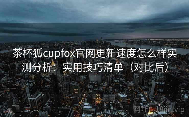 茶杯狐cupfox官网更新速度怎么样实测分析:实用技巧清单(对比后) 茶杯狐cupfox官网更新速度怎么样实测分析:实用技巧清单(对比后)