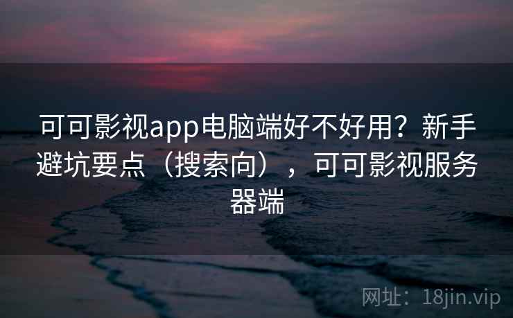 可可影视app电脑端好不好用？新手避坑要点（搜索向），可可影视服务器端