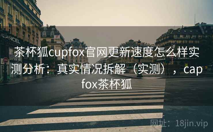 茶杯狐cupfox官网更新速度怎么样实测分析：真实情况拆解（实测），capfox茶杯狐