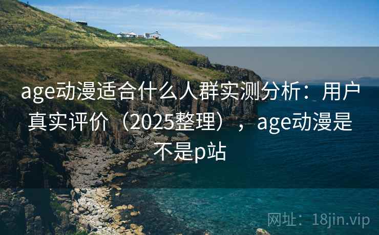 age动漫适合什么人群实测分析：用户真实评价（2025整理），age动漫是不是p站