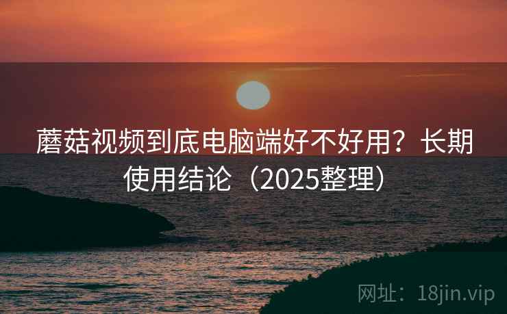 蘑菇视频到底电脑端好不好用？长期使用结论（2025整理）