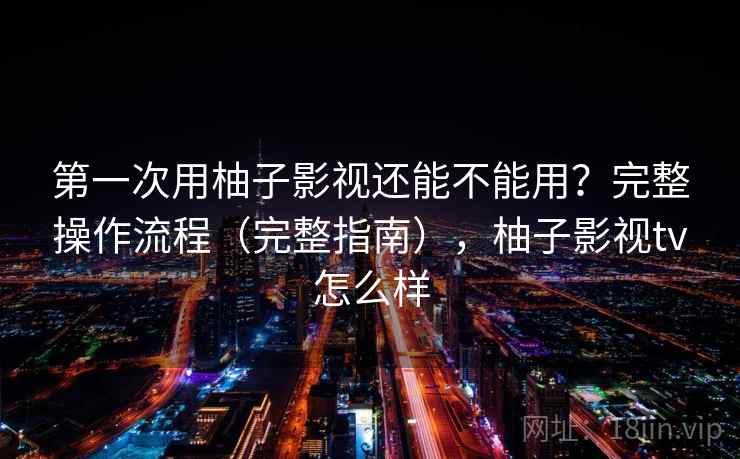 第一次用柚子影视还能不能用？完整操作流程（完整指南），柚子影视tv怎么样