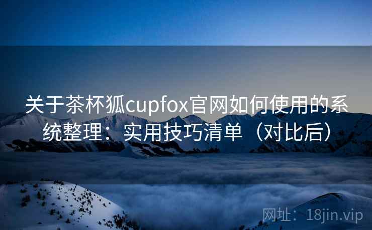 关于茶杯狐cupfox官网如何使用的系统整理:实用技巧清单(对比后) 关于茶杯狐cupfox官网如何使用的系统整理:实用技巧清单(对比后)