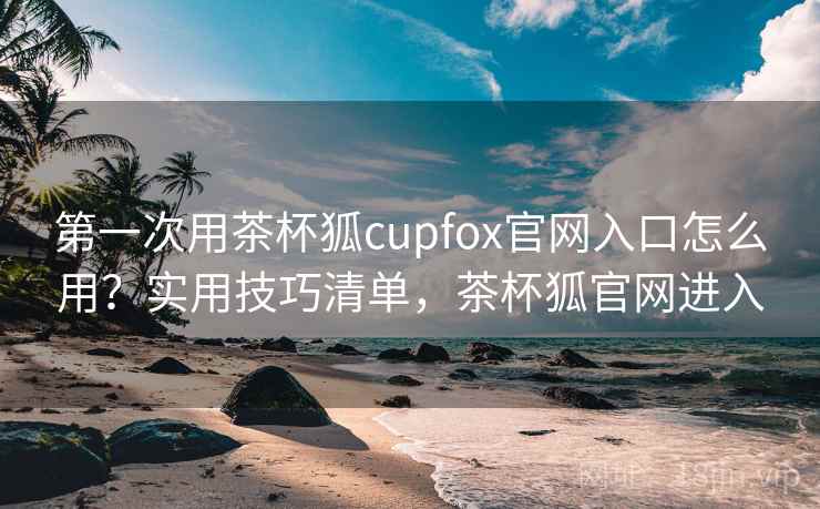 第一次用茶杯狐cupfox官网入口怎么用？实用技巧清单，茶杯狐官网进入