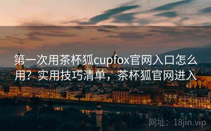 第一次用茶杯狐cupfox官网入口怎么用？实用技巧清单，茶杯狐官网进入