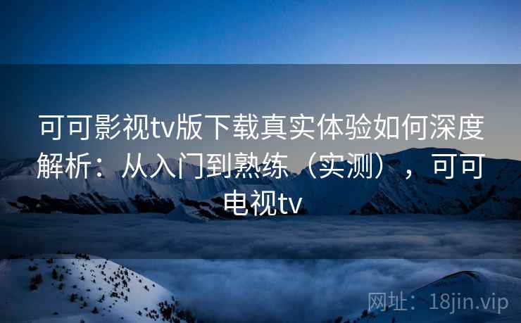 可可影视tv版下载真实体验如何深度解析：从入门到熟练（实测），可可电视tv