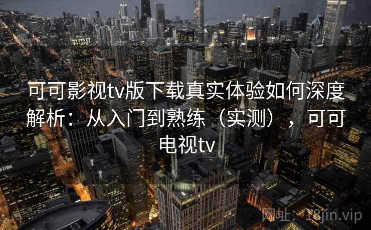 可可影视tv版下载真实体验如何深度解析:从入门到熟练(实测),可可电视tv 可可影视tv版下载真实体验如何深度解析:从入门到熟练(实测),可可电视tv