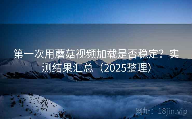 第一次用蘑菇视频加载是否稳定？实测结果汇总（2025整理）