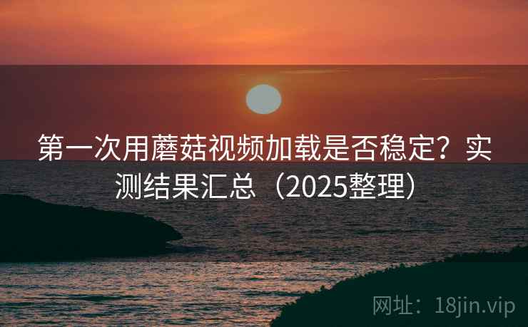 第一次用蘑菇视频加载是否稳定?实测结果汇总(2025整理) 第一次用蘑菇视频加载是否稳定?实测结果汇总(2025整理)