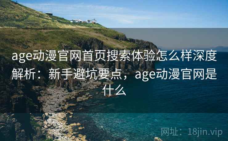 age动漫官网首页搜索体验怎么样深度解析：新手避坑要点，age动漫官网是什么