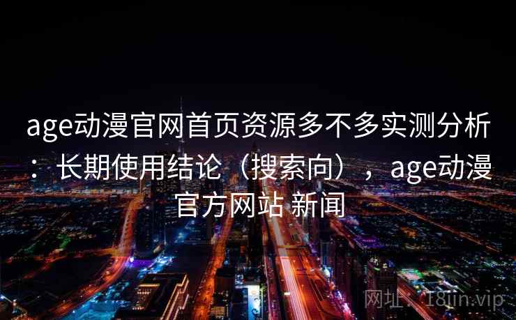 age动漫官网首页资源多不多实测分析：长期使用结论（搜索向），age动漫官方网站 新闻