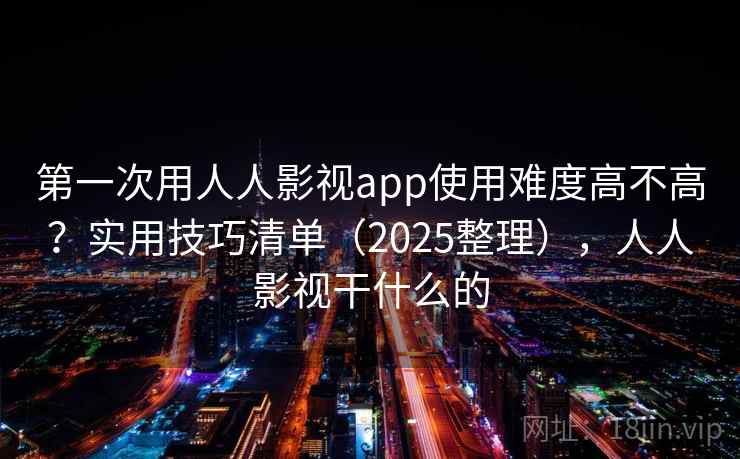 第一次用人人影视app使用难度高不高?实用技巧清单(2025整理),人人影视干什么的 第一次用人人影视app使用难度高不高?实用技巧清单(2025整理),人人影视干什么的