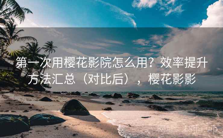 第一次用樱花影院怎么用？效率提升方法汇总（对比后），樱花影影