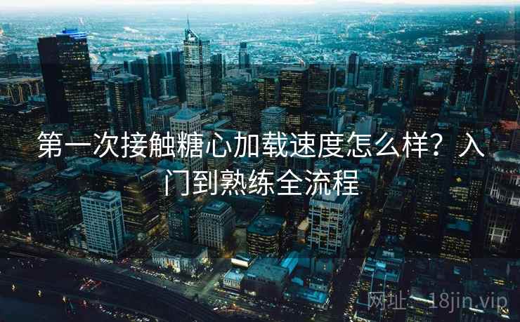 第一次接触糖心加载速度怎么样?入门到熟练全流程 第一次接触糖心加载速度怎么样?入门到熟练全流程