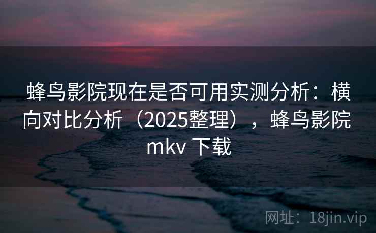 蜂鸟影院现在是否可用实测分析：横向对比分析（2025整理），蜂鸟影院 mkv 下载