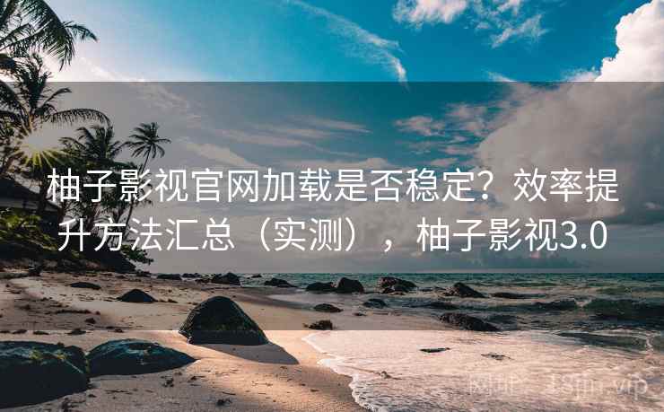 柚子影视官网加载是否稳定？效率提升方法汇总（实测），柚子影视3.0