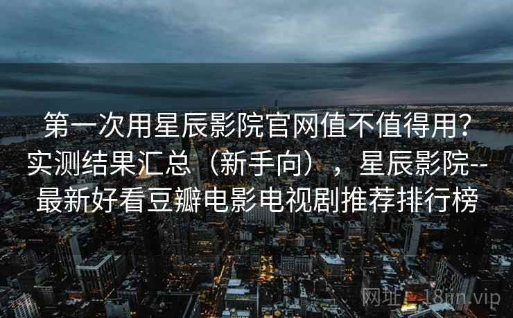 第一次用星辰影院官网值不值得用？实测结果汇总（新手向），星辰影院--最新好看豆瓣电影电视剧推荐排行榜