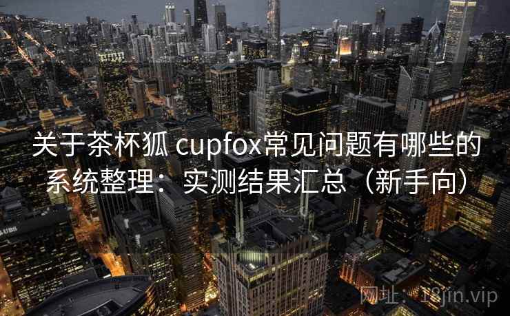 关于茶杯狐 cupfox常见问题有哪些的系统整理:实测结果汇总(新手向) 关于茶杯狐 cupfox常见问题有哪些的系统整理:实测结果汇总(新手向)