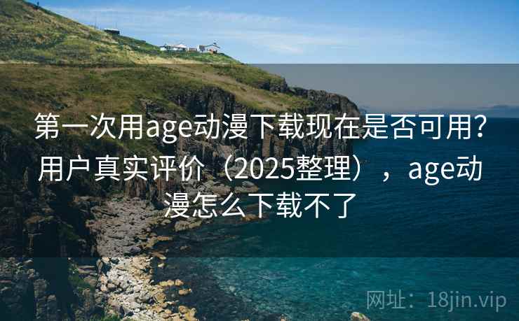 第一次用age动漫下载现在是否可用？用户真实评价（2025整理），age动漫怎么下载不了