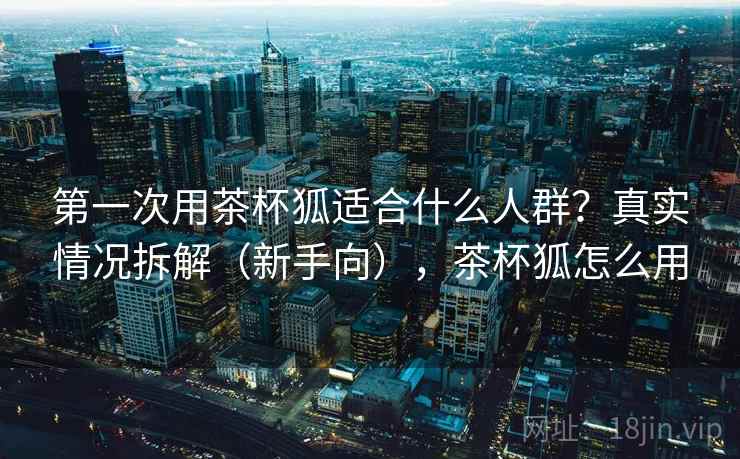 第一次用茶杯狐适合什么人群?真实情况拆解(新手向),茶杯狐怎么用 第一次用茶杯狐适合什么人群?真实情况拆解(新手向),茶杯狐怎么用