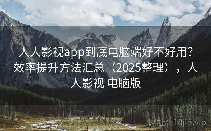 人人影视app到底电脑端好不好用？效率提升方法汇总（2025整理），人人影视 电脑版