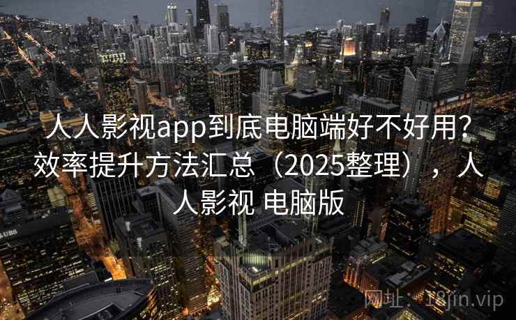 人人影视app到底电脑端好不好用？效率提升方法汇总（2025整理），人人影视 电脑版