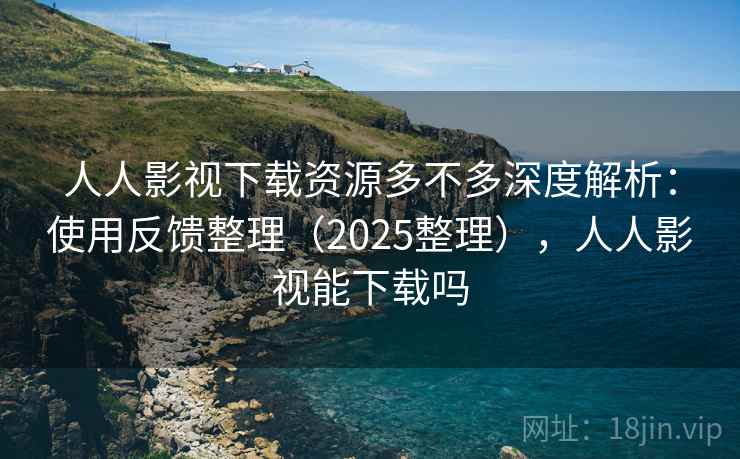 人人影视下载资源多不多深度解析：使用反馈整理（2025整理），人人影视能下载吗