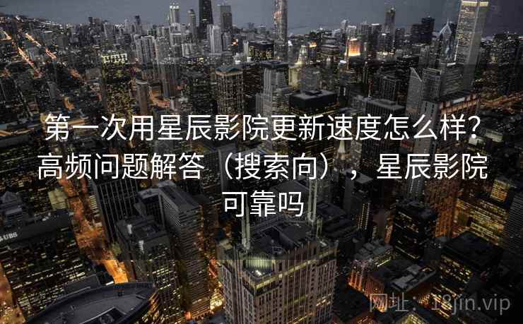 第一次用星辰影院更新速度怎么样？高频问题解答（搜索向），星辰影院可靠吗