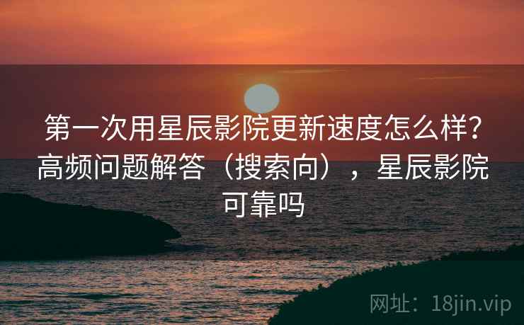 第一次用星辰影院更新速度怎么样？高频问题解答（搜索向），星辰影院可靠吗