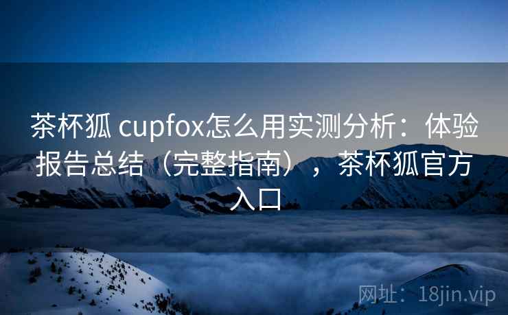 茶杯狐 cupfox怎么用实测分析：体验报告总结（完整指南），茶杯狐官方入口