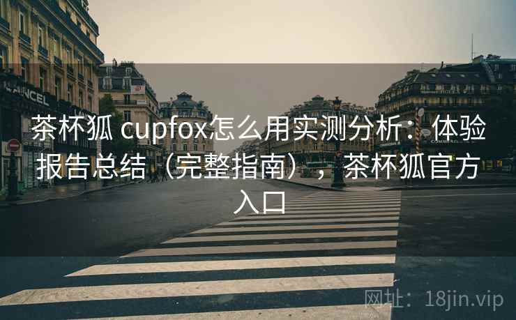 茶杯狐 cupfox怎么用实测分析：体验报告总结（完整指南），茶杯狐官方入口