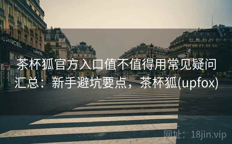 茶杯狐官方入口值不值得用常见疑问汇总:新手避坑要点,茶杯狐(upfox) 茶杯狐官方入口值不值得用常见疑问汇总:新手避坑要点,茶杯狐(upfox)