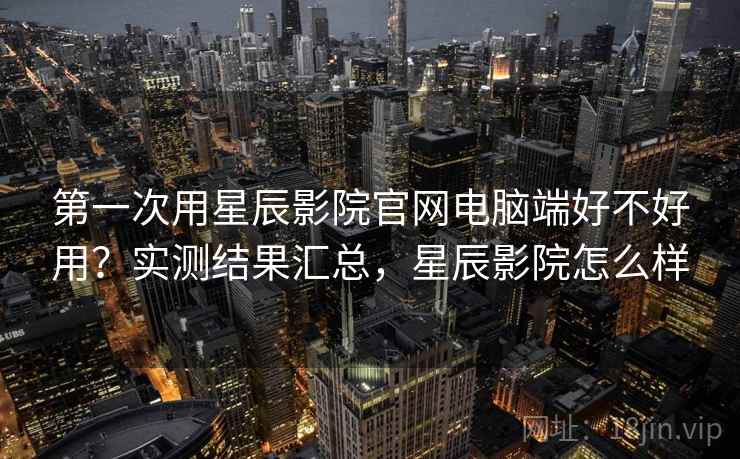 第一次用星辰影院官网电脑端好不好用?实测结果汇总,星辰影院怎么样 第一次用星辰影院官网电脑端好不好用?实测结果汇总,星辰影院怎么样